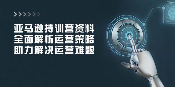 亚马逊持训营资料，全面解析运营策略，助力解决运营难题-五六七网创电商学院
