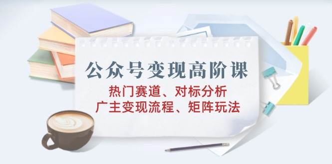 公众号变现高阶课：热门赛道、对标分析、广告主变现流程、矩阵玩法-五六七网创电商学院