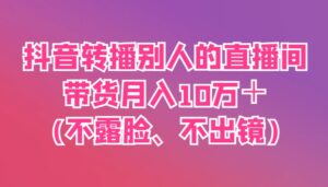 抖音转播别人的直播间带货月入10万＋(不露脸、不出镜)-五六七网创电商学院