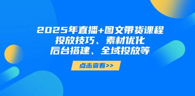 2025年短视频图文带货+直播带货：投放技巧、素材优化、后台搭建、全域投放等-五六七网创电商学院