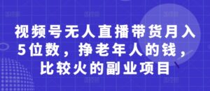 视频号无人直播带货月入5位数，挣老年人的钱，比较火的副业项目-五六七网创电商学院