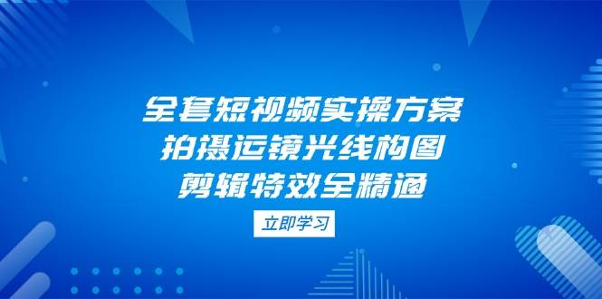全套短视频实操方案，拍摄运镜光线构图，剪辑特效全精通-五六七网创电商学院