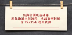 出海培训班基础课，助你跑通出海流程，实战案例拆解，含 TikTok 榜单资源-五六七网创电商学院