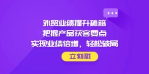 外贸业绩提升秘籍，把握产品获客要点，实现业绩倍增，轻松破局-五六七网创电商学院