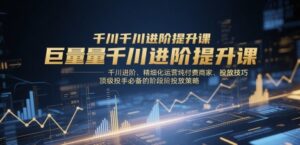 巨量千川进阶提升课，千川进阶、精细化运营纯付费商家、投放技巧、顶级投手必备的阶段性投放策略-五六七网创电商学院