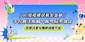 AI短视频获客全攻略：平台算法拆解+账号标签优化，百条日更与爆款选题方法-五六七网创电商学院
