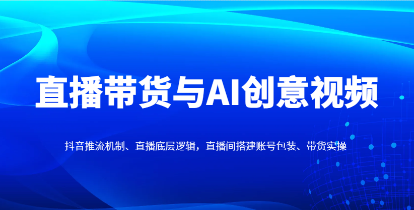 直播带货与AI创意视频，抖音推流机制、直播底层逻辑，直播间搭建账号包装、带货实操-五六七网创电商学院
