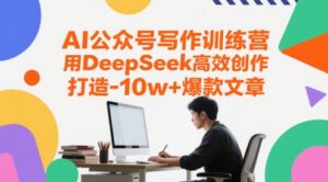 AI公众号写作训练营，用DeepSeek高效创作，打造10w+爆款文章-五六七网创电商学院