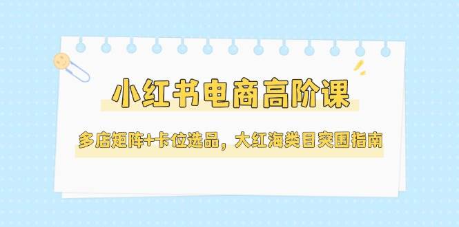 小红书电商高阶课，多店矩阵+卡位选品，大红海类目突围指南(更新5月)-五六七网创电商学院