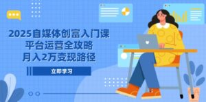 2025自媒体创富入门课，平台运营全攻略，月入2万变现路径-五六七网创电商学院