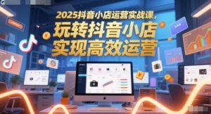 2025抖音小店运营实战课，玩转抖音小店，实现高效运营-五六七网创电商学院