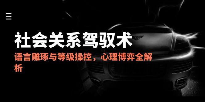 2025社会关系驾驭术，语言雕琢与等级操控，心理博弈全解析-五六七网创电商学院