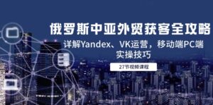 俄罗斯中亚外贸获客全攻略，详解Yandex、VK运营，移动端PC端实操技巧-五六七网创电商学院