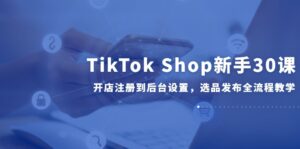 TikTok Shop新手30课，开店注册到后台设置，选品发布全流程教学-五六七网创电商学院